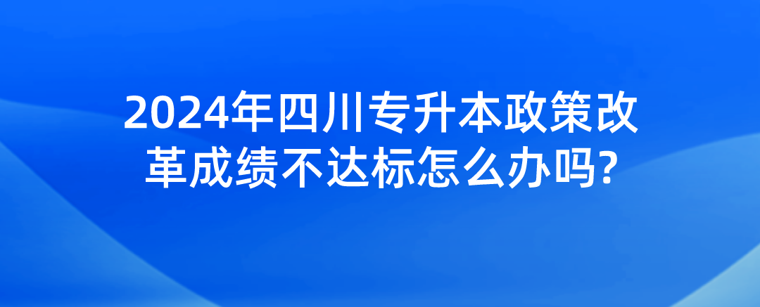 2024年四川專升本政策改革成績不達標怎么辦嗎?(圖1)