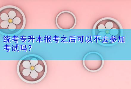 統(tǒng)考專升本報(bào)考之后可以不去參加考試嗎？