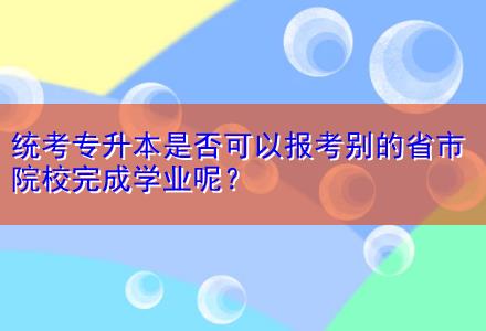 統(tǒng)考專升本是否可以報(bào)考別的省市院校完成學(xué)業(yè)呢？