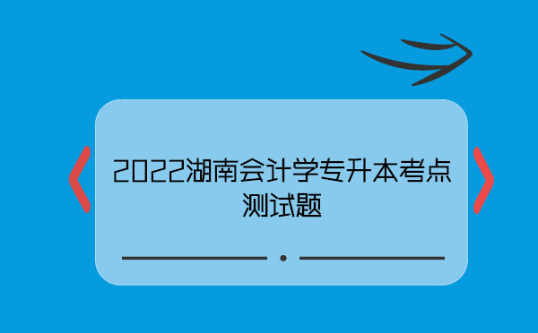 2022湖南會計(jì)學(xué)專升本考點(diǎn)測試題