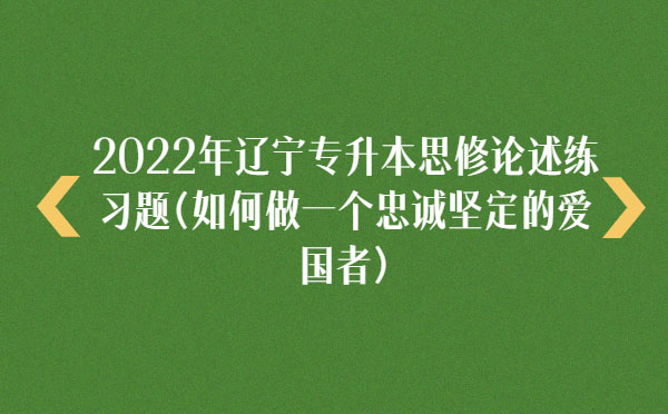 2022年遼寧專升本思修論述練習(xí)題(如何做一個(gè)忠誠(chéng)堅(jiān)定的愛(ài)國(guó)者)