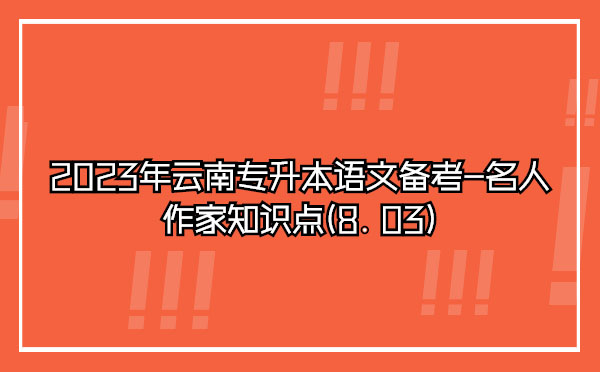 2023年云南專升本語文備考-名人作家知識(shí)點(diǎn)(8.03)