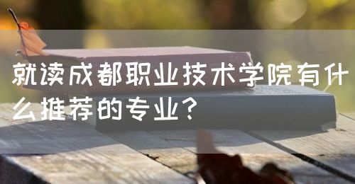 就讀成都職業(yè)技術(shù)學(xué)院有什么推薦的專業(yè)？(圖1)