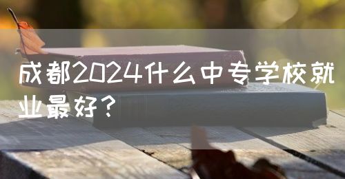 成都2024什么中專學(xué)校就業(yè)最好？(圖1)