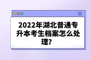 2022年湖北普通專升本考生檔案怎么處理？