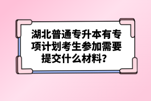 湖北普通專升本有專項(xiàng)計(jì)劃考生參加需要提交什么材料？