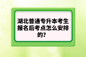 湖北普通專升本考生報(bào)名后考點(diǎn)怎么安排的？