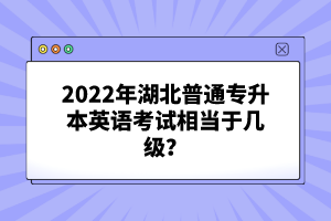 2022年湖北普通專(zhuān)升本英語(yǔ)考試相當(dāng)于幾級(jí)？