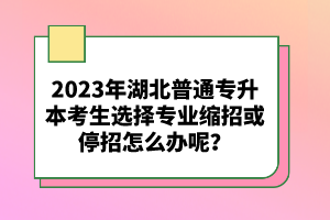 2023年湖北普通專升本考生選擇專業(yè)縮招或停招怎么辦呢？