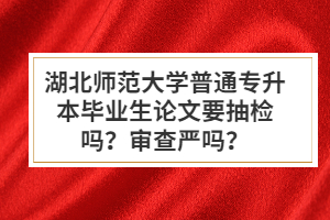 湖北師范大學(xué)普通專(zhuān)升本畢業(yè)生論文要抽檢嗎？審查嚴(yán)嗎？