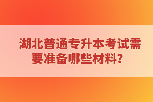 湖北普通專升本考試需要準(zhǔn)備哪些材料？