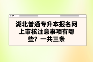 湖北普通專升本報(bào)名網(wǎng)上審核注意事項(xiàng)有哪些？一共三條