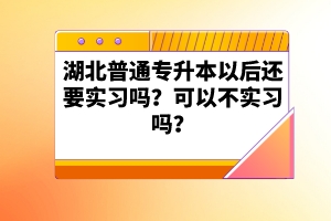 湖北普通專升本以后還要實(shí)習(xí)嗎？可以不實(shí)習(xí)嗎？