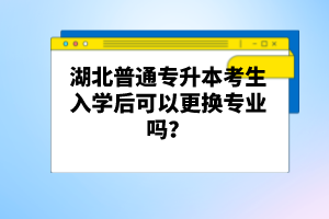 湖北普通專升本考生入學(xué)后可以更換專業(yè)嗎？