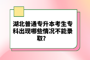 湖北普通專(zhuān)升本考生專(zhuān)科出現(xiàn)哪些情況不能錄??？