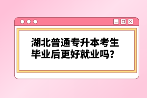 湖北普通專升本考生畢業(yè)后更好就業(yè)嗎？