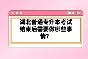 湖北普通專升本考試結束后需要做哪些事情？