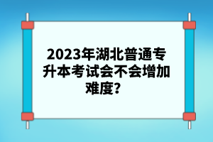 2023年湖北普通專升本考試會不會增加難度？