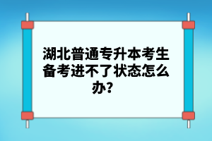 湖北普通專升本考生備考進(jìn)不了狀態(tài)怎么辦？