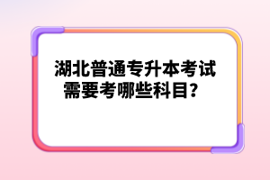 湖北普通專升本考試需要考哪些科目？