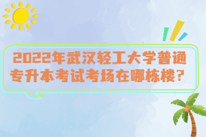 2022年武漢輕工大學(xué)普通專升本考試考場(chǎng)在哪棟樓？