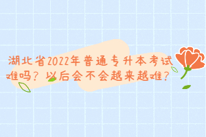 湖北省2022年普通專升本考試難嗎？以后會(huì)不會(huì)越來(lái)越難？