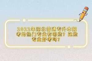 2022年湖北普通專升本報考的熱門專業(yè)有哪些？這些專業(yè)好考嗎？