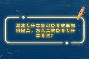 湖北專升本復(fù)習(xí)備考效率如何提高，怎么高效備考專升本考試？