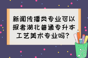 新聞傳播類專業(yè)可以報考湖北普通專升本工藝美術專業(yè)嗎？