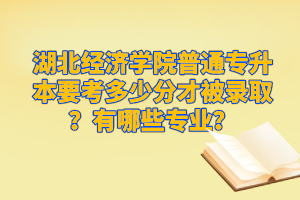 湖北經(jīng)濟學(xué)院普通專升本要考多少分才被錄取？有哪些專業(yè)？