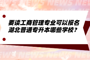 要讀工商管理專業(yè)可以報(bào)名湖北普通專升本哪些學(xué)校？